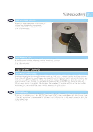 191Waterproofing
	 RIW Wall/Floor Junction
	
A pre-formed corner piece for assisting in
sealing around corners and services.
Size: 20 metre rolls.
	 RIW Adhesive Tape
	
A double-sided tape for adhering the RIW Wall/Floor Junction.
Size: 15 metre rolls
	 Aqua Channel Drainage
	 RIW Aqua Channel Range
	
The internal peripheral drainage channel known as ‘The Aqua Channel’ is a PVC drainage conduct
that has been specifically designed for the control of water ingress in below ground situations. The
channel which is pre-formed in a pentagonal shape with pre-drilled 19mm drainage holes set
70mm apart along its length, is fitted around the periphery of an internal floor at the vulnerable
wall/floor junction and can be used in most waterproofing situations.
	 Channel Outlet
	
The channel outlet consists of a 90° PVC bend and a PVC male coupling which is fitted to the base
of the ‘Aqua channel’ to allow water to be taken from the channel to the water collection point, i.e.
sump and pump.
 
