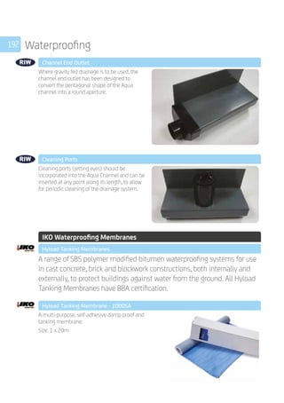 192 Waterproofing
	 Channel End Outlet
	
Where gravity fed drainage is to be used, the
channel end outlet has been designed to
convert the pentagonal shape of the Aqua
channel into a round aperture.
	 Cleaning Ports
	
Cleaning ports (jetting eyes) should be
incorporated into the Aqua Channel and can be
inserted at any point along its length, to allow
for periodic cleaning of the drainage system.
	 IKO Waterproofing Membranes
	 Hyload Tanking Membranes
	
A range of SBS polymer modified bitumen waterproofing systems for use
in cast concrete, brick and blockwork constructions, both internally and
externally, to protect buildings against water from the ground. All Hyload
Tanking Membranes have BBA certification.
	 Hyload Tanking Membrane - 1000SA
	
A multi-purpose, self-adhesive damp proof and
tanking membrane.
Size: 1 x 20m
 