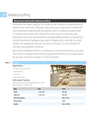 198 Waterproofing
	 Bentonite Geotextile Waterproofing
	
Bentonite has been used by the construction industry in waterproofing
systems for more than 30 years. Naturally occurring sodium bentonite
has exceptional waterproofing qualities, with its ability to swell when
in contact with water and convert from dry clay to impervious gel.
Manufacturers have harnessed this waterproofing power by containing
sodium bentonite between two layers of geotextile, creating the ideal
system for sealing reinforced concrete structures. Can be installed in
virtually any weather condition.
Bentonite membrane forms a continuous mechanical bond to concrete.
This bond is created when the strong geotextile fibres are encapsulated
by poured concrete as shown in the illustration.
	 Voltex
	
Applications:
•	Under structural slabs
•	Sheet piling
•	Tunnels
•	Concrete walls
Soft-washer Fastener
Allows direct shot-fired application to steel
piling, sheets, concrete etc.
	
Type Size Pack
Voltex 1.1m x 5m Per roll
Voltex DS 1.1m x 5m Per roll
Soft Fixing Washer Box of 150
Fixing Stapler Each
Staples Box of 2500
	
 