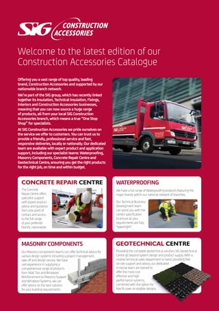 Welcome to the latest edition of our
Construction Accessories Catalogue
Offering you a vast range of top quality, leading
brand, Construction Accessories and supported by our
nationwide branch network.
We’re part of the SIG group, which has recently linked
together its Insulation, Technical Insulation, Fixings,
Interiors and Construction Accessories businesses,
meaning that you can now source a huge range
of products, all from your local SIG Construction
Accessories branch, which means a true “One Stop
Shop” for specialists.
AtSIGConstructionAccessoriesweprideourselveson
theserviceweoffertocustomers.Youcantrustusto
provideafriendly,professionalserviceandfast,
responsivedeliveries,locallyornationally.Ourdedicated
teamareavailablewithexpertproductandapplication
support,includingourspecialistteams:Waterproofing,
MasonryComponents,ConcreteRepairCentreand
GeotechnicalCentre,ensuringyougettherightproducts
fortherightjob,ontimeandwithinbudget.
Providing the complete geotechnical solution, SIG Geotechnical
Centre go beyond system design and product supply. With a
mobile technical sales department to hand, providing free
on-site support and advice, our dedicated
in-house team are trained to
offer the most cost
effective and high
performance systems,
combined with the option for
free PI cover on eligible designs.
The Concrete
Repair Centre offers
specialist support
with expert product
advice and guidance
from one point of
contact and access
to the full range
of your preferred
brands, nationwide.
WATERPROOFING
We have a full range of Waterproofing products featuring the
major brands within our national network of branches.
Our Technical Business
Development team
can assist you with the
correct specification
to ensure all your
requirements are fully
“watertight”.
MASONRY COMPONENTS
Our Masonry components teams can offer technical advice for
various design systems including a project management,
take off and design service. We have
vast experience in supplying a
comprehensive range of products
from Wall Ties and Brickwork
Reinforcement to Masonry Support
and Windpost Systems, we can
offer advice on the best solution
for your building requirements.
 