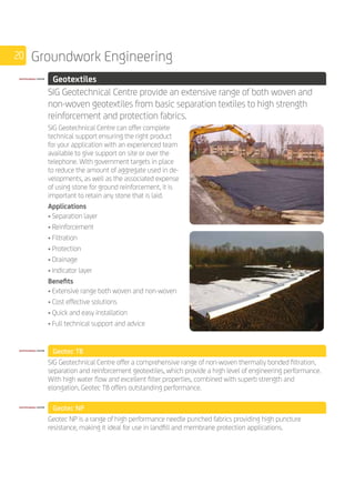 20 Groundwork Engineering
	 Geotextiles
	
SIG Geotechnical Centre provide an extensive range of both woven and 	
non-woven geotextiles from basic separation textiles to high strength
reinforcement and protection fabrics.
	
SIG Geotechnical Centre can offer complete
technical support ensuring the right product
for your application with an experienced team
available to give support on site or over the
telephone. With government targets in place
to reduce the amount of aggregate used in de-
velopments, as well as the associated expense
of using stone for ground reinforcement, it is
important to retain any stone that is laid.
Applications
• Separation layer
• Reinforcement
• Filtration
• Protection
• Drainage
• Indicator layer
Benefits
• Extensive range both woven and non-woven
• Cost effective solutions
• Quick and easy installation
• Full technical support and advice
	 Geotec TB
	
SIG Geotechnical Centre offer a comprehensive range of non-woven thermally bonded filtration,
separation and reinforcement geotextiles, which provide a high level of engineering performance.
With high water flow and excellent filter properties, combined with superb strength and
elongation, Geotec TB offers outstanding performance.
	 Geotec NP
	
Geotec NP is a range of high performance needle punched fabrics providing high puncture
resistance, making it ideal for use in landfill and membrane protection applications.
 
