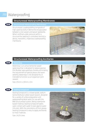 200 Waterproofing
	 Structureseal Waterproofing Membranes
	 Structureseal Waterproofing Membranes
	
Structureseal is waterproofing composite of
high swelling Sodium Bentonite encapsulated
between a non-woven and woven geotextile.
When confined under pressure within a
structure the swelling is controlled, forming a
dense, monolithic, impervious waterproofing
membrane.
	
	 Structureseal Waterproofing Ancillaries
	 Waterstop
	
Waterstop is an active bentonite based
waterstop that is designed to replace passive
PVC/Rubber type waterbars thereby eliminating
the requirement of special pieces and seam
welding. Waterstop is not designed for, or
intended to function as an expansion joint
sealant.
Size: 25mm x 19mm x 5m
	 Sealing Compound
	
Sealing Compound is a trowel-grade, sodium
bentonite/butyl-rubber based sealant, designed
for a variety of surface preparation and
waterproofing detail work, for use with the
RIW Structureseal system. Being a bentonite
based material, Sealing Compound swells
upon contact with water to seal against water
intrusion. With the consistency of thick grease,
Sealing Compound is easy to apply and bonds
to most materials.
Size: 14.25 Litres
 