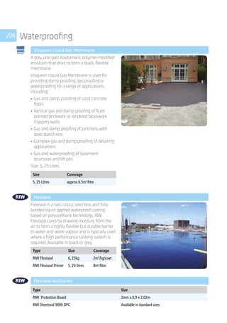 204 Waterproofing
	 Visqueen Liquid Gas Membrane
	
A grey, one-part elastomeric polymer-modified
emulsion that dries to form a black, flexible
membrane.
Visqueen Liquid Gas Membrane is used for
providing damp proofing, gas proofing or
waterproofing for a range of applications,
including:
•	Gas and damp proofing of solid concrete
floors
•	Vertical gas and damp proofing of flush
pointed brickwork or rendered blockwork
masonry walls
•	Gas and damp proofing of junctions with
steel stanchions
•	Complex gas and damp proofing of detailing
applications
•	Gas and waterproofing of basement
structures and lift pits
Size: 5, 25 Litres
	
Size Coverage
5, 25 Litres approx 6.5m2
/litre
	 Flexiseal
	
Flexiseal is a two colour, seamless and fully
bonded liquid applied waterproof coating
based on polyurethane technology. RIW
Flexiseal cures by drawing moisture from the
air to form a highly flexible but durable barrier
to water and water vapour and is typically used
where a high performance tanking system is
required. Available in black or grey.
	
Type Size Coverage
RIW Flexiseal 6, 25kg 2m2
/kg/coat
RIW Flexiseal Primer 5, 20 litres 8m2
/litre
	 Flexiseal Ancillaries
	
Type Size
RIW Protection Board 3mm x 0.9 x 2.02m
RIW Sheetseal 9000 DPC Available in standard sizes
 