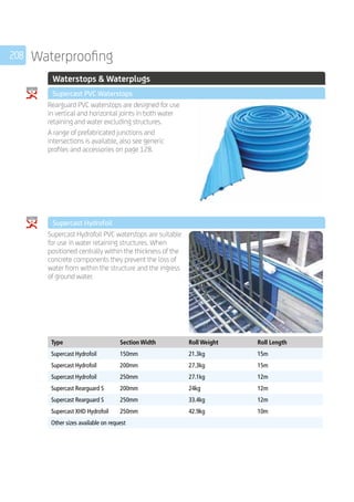 208 Waterproofing
	 Waterstops  Waterplugs
	 Supercast PVC Waterstops
	
Rearguard PVC waterstops are designed for use
in vertical and horizontal joints in both water
retaining and water excluding structures.
A range of prefabricated junctions and
intersections is available, also see generic
profiles and accessories on page 128.
	 Supercast Hydrofoil
	
Supercast Hydrofoil PVC waterstops are suitable
for use in water retaining structures. When
positioned centrally within the thickness of the
concrete components they prevent the loss of
water from within the structure and the ingress
of ground water.
	
	
Type Section Width Roll Weight Roll Length
Supercast Hydrofoil 150mm 21.3kg 15m
Supercast Hydrofoil 200mm 27.3kg 15m
Supercast Hydrofoil 250mm 27.1kg 12m
Supercast Rearguard S 200mm 24kg 12m
Supercast Rearguard S 250mm 33.4kg 12m
Supercast XHD Hydrofoil 250mm 42.9kg 10m
Other sizes available on request
	
 
