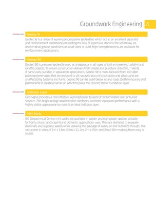 21Groundwork Engineering
	 Geotec W
	
Geotec W is a range of woven polypropylene geotextiles which act as an excellent separator
and reinforcement membrane preventing the loss of expensive stone to the soil below, no
matter what ground conditions or what stone is used. High strength wovens are available for
reinforcement applications.
	 Geotec 90
	
Geotec 90 is a woven geotextile used as a separator in all types of civil engineering, building and
landfill projects. Its woven construction delivers high tensile and puncture strengths, making
it particularly suitable in separation applications. Geotec 90 is manufactured from extruded
polypropylene tapes that are resistant to all naturally occurring soil acids and alkalis and are
unaffected by bacteria and fungi. Geotec 90 can be used below access roads (both temporary and
permanent) to create a barrier on which to place the crushed stone foundation layer.
	 Indicator Layer
	
Geo-Signal provides a cost effective warning barrier to alert of contaminated land or buried
services. This bright orange woven textile combines excellent separation performance with a
highly visible appearance to make it an ideal indicator layer.
	 Mini Packs
	
SIG Geotechnical Centre mini packs are available in woven and non-woven options suitable
for horticultural, landscaping and domestic applications uses. They are designed to separate
materials and suppress weeds while allowing the passage of water, air and nutrients through. The
rolls come in sizes of 1m x 14m, 4.5m x 11.1m, 2m x 25m and 2m x 50m making them easy to
install.
	
 