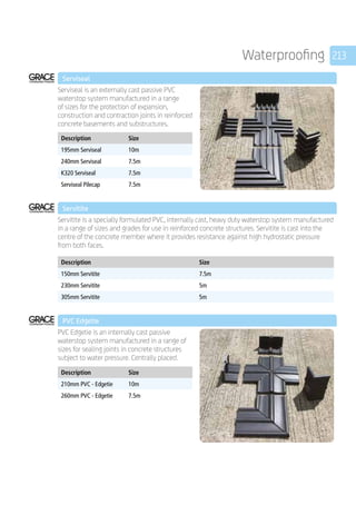 213Waterproofing
	 Serviseal
	
Serviseal is an externally cast passive PVC
waterstop system manufactured in a range
of sizes for the protection of expansion,
construction and contraction joints in reinforced
concrete basements and substructures.
	
Description Size
195mm Serviseal 10m
240mm Serviseal 7.5m
K320 Serviseal 7.5m
Serviseal Pilecap 7.5m
	 Servitite
	
Servitite is a specially formulated PVC, internally cast, heavy duty waterstop system manufactured
in a range of sizes and grades for use in reinforced concrete structures. Servitite is cast into the
centre of the concrete member where it provides resistance against high hydrostatic pressure
from both faces.
	
Description Size
150mm Servitite 7.5m
230mm Servitite 5m
305mm Servitite 5m
	 PVC Edgetie
	
PVC Edgetie is an internally cast passive
waterstop system manufactured in a range of
sizes for sealing joints in concrete structures
subject to water pressure. Centrally placed.
	
Description Size
210mm PVC - Edgetie 10m
260mm PVC - Edgetie 7.5m
 