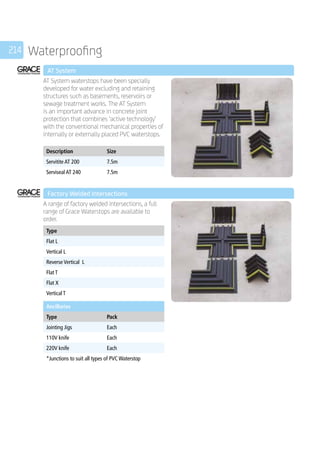 214 Waterproofing
	 AT System
	
AT System waterstops have been specially
developed for water excluding and retaining
structures such as basements, reservoirs or
sewage treatment works. The AT System
is an important advance in concrete joint
protection that combines ‘active technology’
with the conventional mechanical properties of
internally or externally placed PVC waterstops.
	
Description Size
Servitite AT 200 7.5m
Serviseal AT 240 7.5m
	 Factory Welded Intersections
	
A range of factory welded intersections, a full
range of Grace Waterstops are available to
order.
	
Type
Flat L
Vertical L
Reverse Vertical L
Flat T
Flat X
Vertical T
	
Ancillaries
Type Pack
Jointing Jigs Each
110V knife Each
220V knife Each
*Junctions to suit all types of PVC Waterstop
 