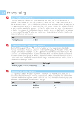 216 Waterproofing
	 Dual Stop Bentonite Waterstop
	
Dual Stop Waterstop is a Bentonite based waterstop which reacts in contact with water by
swelling to form a watertight seal in concrete structures. It has been independently tested up to
30 metre head of water. It has full WRAS approval for use with potable water. Dual Stop Waterstop
has been specifically designed to seal construction joints against the ingress or outgress of liquids
in water retaining or excluding structures. It is fixed by nailing to the face of the existing pour prior
to placing the next pour. It is installed directly onto scabbled surfaces and will swell into voids up
to 12mm deep. Changes of direction and end joints are simply achieved by butting together, no
welding or adhesives are required.
	
Type Size Roll size
Dual Stop Waterstop 7 x 25mm 8m
	 Dualtite Hydrophilic Expansion Joint Waterstop
	
Dualtite Waterstop consists of a PVC profile manufactured from weldable waterstop grade
material incorporating Dual Seal Hydrophilic Bentonite Waterstops, which swell in contact with
water, to form a totally watertight seal. The lug on either side of the central section, ensures that
Dualtite is fully embedded into the adjacent concrete surface, and its unique central core design
allows the joint to open up to 50%. When Dual Seal Bentonite Waterstop is installed in Kicker or
Construction Joints, it is simply butt joined to the integral Dual Seal Waterstop, in the Dualtite, to
create a totally watertight system.
	
Type Roll Length
Dualtite Hydrophilic Expansion Joint Waterstop 8m
	 Superstop Self Swelling Waterstop
	
SCP Superstop has been developed to provide a watertight seal in construction joints, and is
particularly effective when used in ‘box out’ applications. When water comes into contact with
Superstop the bentonite expands to form a pressure seal which has been successfully tested to
withstand a 33 metre head of water without leakage.
	
Type Size Roll Length
Superstop 12 x 25mm 6m
19 x 25mm 3.9m
 