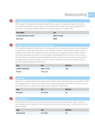 217Waterproofing
	 Uraswell Hydrophilic Sealant Waterstop
	
SCP Uraswell is a polyurethane based sealant which swells in contact with water and forms a
permanent waterproof seal. Uraswell is solvent free and non-toxic and is easily applied with a
barrel gun, it provides excellent adhesion on many materials including uPVC.
	
Description Size
Uraswell Hydrophilic Sealant 600ml sausages
Barrel Gun 600ml
	 Swelltite Hydrophilic Self Swelling Waterstop
	
SCP Swelltite Hydrophilic Waterstop is manufactured from a neoprene polymer based hydrophilic
compound and high water absorbent resins. Swelltite has been specifically designed for use in
sealing construction joints between pre-cast concrete units, steel and in­situ concrete. Unlike
traditional waterstops Swelltite is centrally placed and bonded flat in the joint prior to making
the second pour, activated by water Swelltite will swell up to five times its volume and seal the
passage of water by exerting pressure across the joint. Swelltite rolls are self adhesive. Porous
Surfaces should be sealed with Primer P.
	
Type Size Roll Size
Swelltite Hydrophilic 20mm x 5mm 15m
Primer P 1 litre cans
	 Bentorub+
	
Bentorub+ is a green flexible hydrophilic strip made of natural bentonite clay and synthetic rubber.
It is designed for the sealing of concrete joints, cold joints and working joints in concrete, around
pipe penetrations, in sewer joints, against slurry walls and sheet piling.
	
Type Size Roll Size
Bentorub+ 20 x 25mm 5m
	 Bentorub Salt
	
A red flexible hydrophilic strip made of natural bentonite clay and synthetic rubber. It has the
same applications as Bentorub+ except Bentorub Salt may only be used in contact with salt and
Brackish water.
	
Type Size Roll Size
Bentorub Salt 20 x 25mm 5m
 