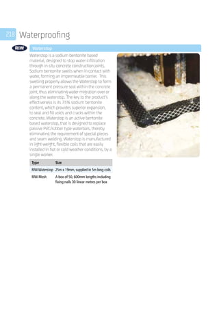 218 Waterproofing
	 Waterstop
	
Waterstop is a sodium bentonite based
material, designed to stop water infiltration
through in-situ concrete construction joints.
Sodium bentonite swells when in contact with
water, forming an impermeable barrier. This
swelling property allows the Waterstop to form
a permanent pressure seal within the concrete
joint, thus eliminating water migration over or
along the waterstop. The key to the product’s
effectiveness is its 75% sodium bentonite
content, which provides superior expansion,
to seal and fill voids and cracks within the
concrete. Waterstop is an active bentonite
based waterstop, that is designed to replace
passive PVC/rubber type waterbars, thereby
eliminating the requirement of special pieces
and seam welding. Waterstop is manufactured
in light-weight, flexible coils that are easily
installed in hot or cold weather conditions, by a
single worker.
	
Type Size
RIW Waterstop 25m x 19mm, supplied in 5m long coils
RIW Mesh A box of 50, 600mm lengths including
fixing nails 30 linear metres per box
 