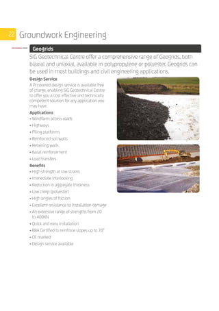 22 Groundwork Engineering
	 Geogrids
	
SIG Geotechnical Centre offer a comprehensive range of Geogrids, both
biaxial and uniaxial, available in polypropylene or polyester. Geogrids can
be used in most buildings and civil engineering applications.
	
Design Service
A PI covered design service is available free
of charge, enabling SIG Geotechnical Centre
to offer you a cost effective and technically
competent solution for any application you
may have.
Applications
• Windfarm access roads
• Highways
• Piling platforms
• Reinforced soil walls
• Retaining walls
• Basal reinforcement
• Load transfers
Benefits
• High strength at low strains
• Immediate interlocking
• Reduction in aggregate thickness
• Low creep (polyester)
• High angles of friction
• Excellent resistance to installation damage
• An extensive range of strengths from 20
to 400KN
• Quick and easy installation
• BBA Certified to reinforce slopes up to 70°
• CE marked
• Design service available
 