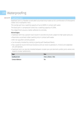 220 Waterproofing
	 Swellseal Joint
	
Swellseal Joint is a flexible co-extruded vulcanised strip made out of a combination of chloroprene
rubber and a hydrophilic resin.
The orange part has a swelling capacity of up to 600% in contact with water.
The black part (= compression zone) has a swelling capacity of 150%.
The ridged finish assures a better adhesion to concrete.
Advantages:
•	Swellseal Joint has a proven track record in concrete structures subject to high water pressure.
•	Reversible vulcanised rubber swelling strip in contact with water.
•	Will not sag when correctly placed.
•	Can be easily installed by nailing or glueing with Swellseal Mastic.
•	Has a good all-round chemical resistance and can resist to petroleum, mineral and vegetable
oils and greases.
•	Swellseal Joint can also be installed between smaller pre-cast elements and/or joints where one
expects smaller settlements
	
Type Size
Swellseal Joint 7mm x 25mm x 10m
Contact Adhesive 1ltr
	
 