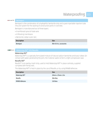 223Waterproofing
	 Bentoject
	
Bentoject is the combination of a hydrophilic bentonite strip and a post-injectable injection tube
into one system for the sealing of construction joints in concrete.
Bentoject is manufactured out of three layers:
•	A reinforced spiral of steel wire
•	A filtrating membrane
•	Bentonite rubber outer skin
	
Description Size
Bentoject 40m kit inc. accessories
	 Waterstop RX®
101/Revofix
	
Waterstop RX®
Waterstop RX®
is a specially formulated mixture of natural sodium bentonite and butyl rubber. On
contact with water penetrating the joint, the material swells to form a tight compression seal.
Revofix RX®
Revofix®
is an overlay mesh strip, used to hold Waterstop RX®
in place centrally, supplied
complete with fixing nails.
The Waterstop RX®
is held in place by the use of Revofix, or by using RXWB Adhesive.
	
Description Size
Waterstop RX®
20mm x 25mm x 5m
Revofix 30m Box
RXWB Adhesive 3.8 litres
 