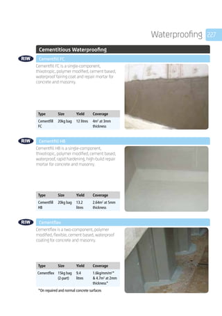 227Waterproofing
	 Cementitious Waterproofing
	 Cementfill FC
	
Cementfill FC is a single-component,
thixotropic, polymer modified, cement based,
waterproof fairing coat and repair mortar for
concrete and masonry.
	
Type Size Yield Coverage
Cementfill
FC
20kg bag 12 litres 4m2
at 3mm
thickness
	 Cementfill HB
	
Cementfill HB is a single-component,
thixotropic, polymer modified, cement based,
waterproof, rapid hardening, high-build repair
mortar for concrete and masonry.
	
Type Size Yield Coverage
Cementfill
HB
20kg bag 13.2
litres
2.64m2
at 5mm
thickness
	 Cementflex
	
Cementflex is a two-component, polymer
modified, flexible, cement based, waterproof
coating for concrete and masonry.
	
Type Size Yield Coverage
Cementflex 15kg bag
(2-part)
9.4
litres
1.6kg/mm/m2
*
 4.7m2
at 2mm
thickness*
*On repaired and normal concrete surfaces
 