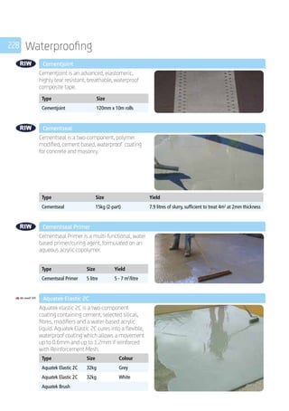 228 Waterproofing
	 Cementjoint
	
Cementjoint is an advanced, elastomeric,
highly tear resistant, breathable, waterproof
composite tape.
	
Type Size
Cementjoint 120mm x 10m rolls
	 Cementseal
	
Cementseal is a two-component, polymer
modified, cement based, waterproof coating
for concrete and masonry.
	
Type Size Yield
Cementseal 15kg (2-part) 7.9 litres of slurry, sufficient to treat 4m2
at 2mm thickness
	 Cementseal Primer
	
Cementseal Primer is a multi-functional, water
based primer/curing agent, formulated on an
aqueous acrylic copolymer.
	
Type Size Yield
Cementseal Primer 5 litre 5 - 7 m2
/litre
	 Aquatek Elastic 2C
	
Aquatek elastic 2C is a two-component
coating containing cement, selected silicas,
fibres, modifiers and a water-based acrylic
liquid. Aquatek Elastic 2C cures into a flexible,
waterproof coating which allows a movement
up to 0.6mm and up to 1.2mm if reinforced
with Reinforcement Mesh.
	
Type Size Colour
Aquatek Elastic 2C 32kg Grey
Aquatek Elastic 2C 32kg White
Aquatek Brush
 