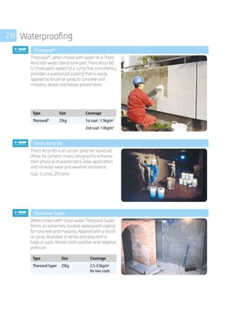 230 Waterproofing
	 Thoroseal®
	
Thoroseal®
, when mixed with water or a Thoro
Acryl 60/ water blend (one part Thoro Acryl 60
to three parts water) to a lump free consistency,
provides a waterproof coating that is easily
applied by brush or spray to concrete and
masonry above and below ground level.
	
Type Size Coverage
Thoroseal®
25kg 1st coat : 1.5kg/m2
2nd coat: 1.0kg/m2
	 Thoro Acryl 60
	
Thoro Acryl 60 is an acrylic polymer liquid ad-
ditive for cement mixes, designed to enhance
their physical characteristics, ease application
and increase wear and weather resistance.
Size: 5 Litres, 20 Litres
	 Thoroseal Super
	
When mixed with clean water Thoroseal Super
forms an extremely durable waterproof coating
for concrete and masonry. Applied with a brush
or spray. Available in white and grey and in
bags or pails. Resists both positive and negative
pressure.
	
Type Size Coverage
Thoroseal Super 25kg 2.5-3.5kg/m2
for two coats
 