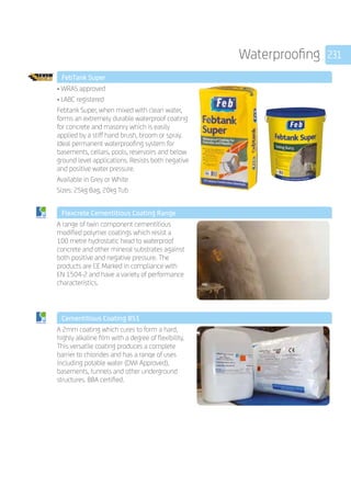 231Waterproofing
	 FebTank Super
	
• WRAS approved
• LABC registered
Febtank Super, when mixed with clean water,
forms an extremely durable waterproof coating
for concrete and masonry which is easily
applied by a stiff hand brush, broom or spray.
Ideal permanent waterproofing system for
basements, cellars, pools, reservoirs and below
ground level applications. Resists both negative
and positive water pressure. 
Available in Grey or White
Sizes: 25kg Bag, 20kg Tub
	 Flexcrete Cementitious Coating Range
	
A range of twin component cementitious
modified polymer coatings which resist a
100 metre hydrostatic head to waterproof
concrete and other mineral substrates against
both positive and negative pressure. The
products are CE Marked in compliance with
EN 1504-2 and have a variety of performance
characteristics.
	 Cementitious Coating 851
	
A 2mm coating which cures to form a hard,
highly alkaline film with a degree of flexibility.
This versatile coating produces a complete
barrier to chlorides and has a ranqe of uses
including potable water (DWI Approved),
basements, tunnels and other underground
structures. BBA certified.
 