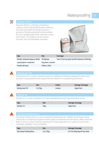233Waterproofing
	 Nitocote CM210
	
Nitocote CM210 is a flexible cementitious
coating, used for waterproofing water retaining
structures and water excluding structures. It
provides a flexible waterproof coating suitable
for use in potable water tanks, reservoirs, canals
and culverts. The material can be used on
concrete, brick and blockwork substrates.
	
Type Size Coverage
Powder component (grey or white) 18.2kg bag 1mm-12.5m2
per pack wet film thickness: 0.54m2
/kg
Liquid polymer component 5kg plastic container
Proofex LM mesh 100mm x 50m
	 SikaTop Seal 107
	
SikaTop Seal 107 is a two-component polymer modified cementitious waterproof mortar com-
prising of a liquid polymer and a special cement based mix incorporating admixtures.
	
Type Size Colour Average Coverage
SikaTop Seal 107 10, 25kg Cement 2kg/m2
/mm
	 SikaTop 121
	 SikaTop 121 is a two-component thin layer waterproofing, levelling and bonding mortar.
	
	
Type Size Average Coverage
SikaTop 121 25kg 2kg/m2
/mm
	 Sika Damp Proofing Slurry
	
Sika Damp Proofing Slurry is a one-component flexible polymer modified cementitious damp­
proof product comprising of special cement based components and admixtures. When used with
water a slurry or mortar material is produced for direct application to a variety of construction
substrates, available in Grey and White.
	
Type Size Average Coverage
Sika Damp Proofing Slurry 12.5, 25kg 6.5-7m2
/25kg bag @ 2mm thick
 