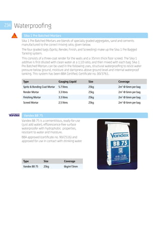 234 Waterproofing
	 Sika 1 Pre Batched Mortars
	
Sika 1 Pre Batched Mortars are blends of specially graded aggregates, sand and cements
manufactured to the correct mixing ratio, given below.
The four graded bags (Spritz, Render, Finish, and Screeding) make up the Sika 1 Pre Bagged
Tanking system.
This consists of a three-coat render for the walls and a 35mm thick floor screed. The Sika 1
additive is first diluted with clean water at a 1:10 ratio, and then mixed with each bag. Sika 1
Pre Batched Mortars can be used in the following uses, structural waterproofing to resist water
pressure below ground, moisture and dampness above ground level and internal waterproof
tanking. This system has been BBA Certified, Certificate no. 00/3761.
	
Type Gauging Liquid Size Coverage
Spritz  Bonding Coat Mortar 5.7 litres 25kg 2m2
@ 6mm per bag
Render Mortar 3.3 litres 25kg 2m2
@ 6mm per bag
Finishing Mortar 3.3 litres 25kg 2m2
@ 6mm per bag
Screed Mortar 2.5 litres 25kg 2m2
@ 6mm per bag
	
	 Vandex BB 75
	
Vandex BB 75 is a cementitious, ready-for-use
(just add water), efflorescence-free surface
waterproofer with hydrophobic properties,
resistant to water and moisture.
BBA approved (certificate no. 90/2516) and
approved for use in contact with drinking water
	
Type Size Coverage
Vandex BB 75 25kg 6kg/m2
/3mm
 