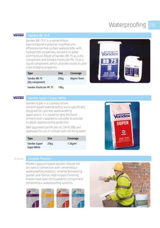 235Waterproofing
	 Vandex BB 75 E
	
Vandex BB 75 E is a cementitious
two-component polymer­modified and
efflorescence-free surface waterproofer with
hydrophobic properties, resistant to water
and moisture. Made of Vandex BB 75 as a dry
component and Vandex Elasticizer PK 75 as a
liquid component, which provides elasticity and
crack bridging properties.
	
Type Size Coverage
Vandex BB 75
(dry component)
25kg 6kg/m2
/3mm
Vandex Elasticizer PK 75 10kg
	 Vandex Super / Super White
	
Vandex Super is a capillary-active 	
cement-based waterproofing slurry specifically
designed for concrete waterproofing
applications. It is based on grey Portland
cement and is applied to concrete to provide
in-depth waterproofing protection.
BBA approved (certificate no. 04/4188) and
approved for use in contact with drinking water.
	
Type Size Coverage
Vandex Super/
Super White
25kg 1.5kg/m2
Limelite®
	 Limelite Plasters
	
Modern gypsum based plasters should not
be used in connection with cementitious
waterproofing products. Limelite Renovating
plaster and Tarmac High Impact Finishing
Plaster have been formulated to compliment
cementitious waterproofing systems.
 
