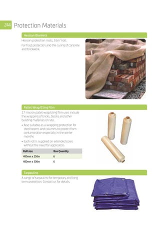 244 Protection Materials
	 Hessian Blankets
	
Hessian protection mats, 55m2
/roll.
For frost protection and the curing of concrete
and brickwork.
	 Pallet Wrap/Cling Film
	
17 micron pallet wrap/cling film uses include
the wrapping of bricks, blocks and other
building materials on site.
•	Also suitable as a wrapping protection for
steel beams and columns to protect from
contamination especially in the winter
months
•	Each roll is supplied on extended cores
without the need for applicators
	
Roll size Box Quantity
400mm x 250m 6
400mm x 300m 6
	 Tarpaulins
	
A range of tarpaulins for temporary and long
term protection. Contact us for details.
	
 