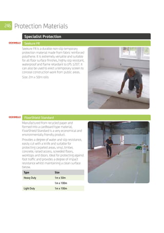 246 Protection Materials
	 Specialist Protection
	 Seekure FR
	
Seekure FR is a durable non-slip temporary
protection material made from fabric reinforced
polythene. It is extremely versatile and suitable
for all floor surface finishes, highly slip resistant,
waterproof and flame retardant to LPS 1207. It
can also be used to erect a temporary screen to
conceal construction work from public areas.
Size: 2m x 50m rolls
	 FloorShield Standard
	
Manufactured from recycled paper and
formed into a cardboard type material,
FloorShield Standard is a very economical and
environmentally friendly product.
Provides a degree of water and slip resistance,
easily cut with a knife and suitable for
protecting carpeted areas, vinyl, timber,
concrete, raised access, screeded floors,
worktops and doors. Ideal for protecting against
foot traffic and provides a degree of impact
resistance whilst maintaining a clean surface
below.
	
Type Size
Heavy Duty 1m x 50m
1m x 100m
Light Duty 1m x 100m
	
 