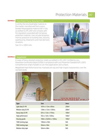 247Protection Materials
	 FloorShield Flame Retardant (FR)
	
Currently the only breathable material on
the market, manufactured from a spun-
bonded Polypropylene material that is fully
accredited to LPS 1207 and complies with
fire regulations associated with temporary
protection materials. Uses include temporary
internal protection on building sites, factories,
warehousing, showrooms and most domestic
situations.
Size: 1m x 100m rolls
MegaShield 	
	
A range of flame retardant protection sheets accredited to LPS 1207. Certified by Loss
Prevention Certification Board (LPCB) in compliance with Loss Prevention Standard (LPS 1207).
Comprehensive range of grades to suit most applications and surfaces.
MegaShield High Performance has improved anti-slip and high impact characteristics over the
standard grade.
	
	
Type Size Area
Light duty E1-FR 167m x 1.5m x 65mu 250m2
Medium duty E2-FR 134m x 1.5m x 120mu 200m2
Heavy duty E3-FR 67m x 1.5m x 175mu 100m2
High performance 55m x 1.82 x 120mu 100m2
Housing grade 160m x 0.625m x 120mu 100m2
T400 Jointing tape 100mm x 50m N/A
T600 Jointing tape 50mm x 50m N/A
Medium duty tape 50mm x 66m N/A
 