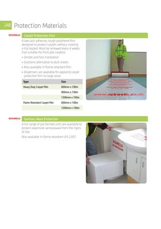 248 Protection Materials
	 Carpet Protection Film
	
A low tack adhesive, tough polythene film
designed to protect carpets without creating
a trip hazard. Must be renewed every 4 weeks
(not suitable for thick pile carpets).
•	Simple and fast installation
•	Excellent alternative to dust sheets
•	Also available in flame retardant film
•	Dispensers are available for applying carpet
protection film to large areas
	
Type Size
Heavy Duty Carpet Film 600mm x 100m
900mm x 100m
1200mm x 100m
Flame Retardant Carpet Film 600mm x 100m
1200mm x 100m
	 Sanitary Ware Protection
	
A full range of pre-formed units are available to
protect expensive sanitaryware from the rigors
of site.
Also available in flame retardant LPS 1207.
	
	
 