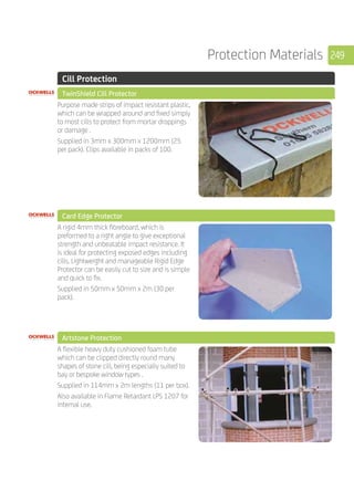 249Protection Materials
	 Cill Protection
	 TwinShield Cill Protector
	
Purpose made strips of impact resistant plastic,
which can be wrapped around and fixed simply
to most cills to protect from mortar droppings
or damage .
Supplied in 3mm x 300mm x 1200mm (25
per pack). Clips available in packs of 100.
	 Card Edge Protector
	
A rigid 4mm thick fibreboard, which is
preformed to a right angle to give exceptional
strength and unbeatable impact resistance. It
is ideal for protecting exposed edges including
cills. Lightweight and manageable Rigid Edge
Protector can be easily cut to size and is simple
and quick to fix.
Supplied in 50mm x 50mm x 2m (30 per
pack).
	 Artstone Protection
	
A flexible heavy duty cushioned foam tube
which can be clipped directly round many
shapes of stone cill, being especially suited to
bay or bespoke window types .
Supplied in 114mm x 2m lengths (11 per box).
Also available in Flame Retardant LPS 1207 for
internal use.
 