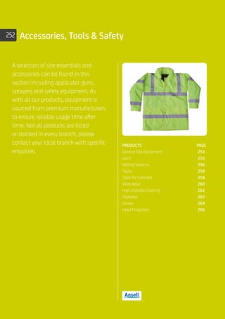 252 Accessories, Tools  Safety
A selection of site essentials and
accessories can be found in this
section including applicator guns,
sprayers and safety equipment. As
with all our products, equipment is
sourced from premium manufacturers
to ensure reliable usage time after
time. Not all products are listed
or stocked in every branch, please
contact your local branch with specific
enquiries.
PRODUCTS	PAGE
General Site Equipment	 253
Guns	 255
Nailing Systems	 256
Tapes	 258
Tools for Concrete	 258
Work Wear	 260
High Visibility Clothing	 261
Footwear	 262
Gloves	 264
Head Protection	 266
 