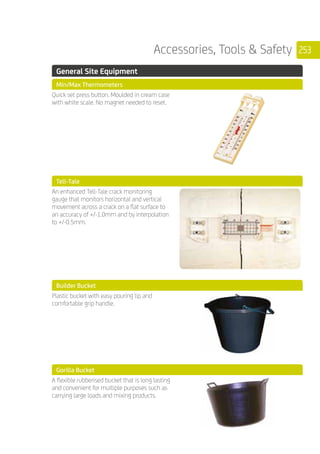 253Accessories, Tools  Safety
	 General Site Equipment
	 Min/Max Thermometers
	
Quick set press button. Moulded in cream case
with white scale. No magnet needed to reset.
	 Tell-Tale
	
An enhanced Tell-Tale crack monitoring
gauge that monitors horizontal and vertical
movement across a crack on a flat surface to
an accuracy of +/-1.0mm and by interpolation
to +/-0.5mm.
	 Builder Bucket
	
Plastic bucket with easy pouring lip and
comfortable grip handle.
	 Gorilla Bucket
	
A flexible rubberised bucket that is long lasting
and convenient for multiple purposes such as
carrying large loads and mixing products.
 