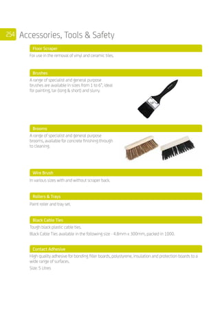 254 Accessories, Tools  Safety
	 Floor Scraper
	
For use in the removal of vinyl and ceramic tiles.
	 Brushes
	
A range of specialist and general purpose
brushes are available in sizes from 1 to 6”, ideal
for painting, tar (long  short) and slurry.
	 Brooms
	
A range of specialist and general purpose
brooms, available for concrete finishing through
to cleaning.
	 Wire Brush
	 In various sizes with and without scraper back.
	 Rollers  Trays
	 Paint roller and tray set.
	 Black Cable Ties
	
Tough black plastic cable ties.
Black Cable Ties available in the following size - 4.8mm x 300mm, packed in 1000.
	 Contact Adhesive
	
High quality adhesive for bonding filler boards, polystyrene, insulation and protection boards to a
wide range of surfaces.
Size: 5 Litres
 