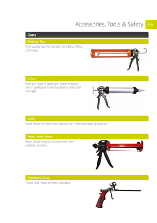 255Accessories, Tools  Safety
	 Guns
	 Skeleton Gun
	
High quality gun for use with all 310 to 400cc
cartridges.
	 G Gun
	
Bulk gun used to apply gun grade sealants,
and in particular those supplied in 600cc foil
sausages.
	 Lokfix
	
Grout dispensing hand gun, to use with injected grouting systems.
	 Resin Hand Pumps
	
Resin dispensing gun, to use with resin
injection systems.
	 Foambond Guns
	
Plastic and metal versions available.
 