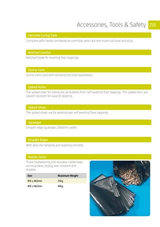 259Accessories, Tools  Safety
	 Concrete Curing Tank
	 Complete with heater, temperature controller, wire rack and mains tail lead and plug.
	 Notched Leveller
	
Notched blade for levelling floor toppings.
	 Slump Cone
	
Slump cone used with tamping rod (sold separately.)
	 Spiked Roller
	
The spiked roller for rolling out air bubbles from self levelling floor toppings. The spiked discs are
solvent resistant for ease of cleaning. 	
	 Spiked Shoes
	
The spiked shoes are for walking over self levelling floor toppings.
	 Squeegee
	
Smooth edge squeegee 1000mm width.
	 Straight Edges
	 With grips for tamping and levelling concrete.
	 Rubble Sacks
	
These hardwearing and reusable rubble bags
are recyclable, strong, tear resistant and
durable.
	
Size Maximum Weight
405 x 662mm 25kg
405 x 662mm 40kg
	
 