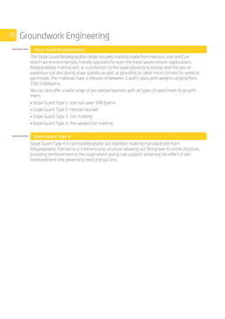 26 Groundwork Engineering
	 Slope Guard Biodegradable
	
The Slope Guard Biodegradable range includes matting made from Hessian, Jute and Coir
which are environmentally friendly solutions for even the most severe erosion applications.
Biodegradable matting acts as a protection to the slope preventing erosion and the loss of
expensive soil and giving slope stability as well as providing an ideal micro climate for seeds to
germinate. The materials have a lifespan of between 1 and 5 years with weights ranging from
150-1500grams.
We can also offer a wide range of pre-seeded blankets with all types of seed mixes to go with
them;
• Slope Guard Type 1- Jute soil saver 500 grams
• Slope Guard Type 2- Hessian blanket
• Slope Guard Type 3- Coir matting
• Slope Guard Type 5- Pre-seeded Coir matting
	 Slope Guard Type 4
	
Slope Guard Type 4 is non-biodegradable soil retention matting manufactured from
Polypropylene. Formed in a 3 dimensional structure allowing soil filling over its entire structure,
providing reinforcement to the slope whilst giving root support, lessening the effect of rain
bombardment and preventing seed and soil loss.
 