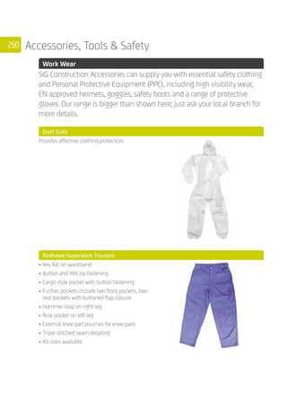 260 Accessories, Tools  Safety
	 Work Wear
	
SIG Construction Accessories can supply you with essential safety clothing
and Personal Protective Equipment (PPE), including high visibility wear,
EN approved helmets, goggles, safety boots and a range of protective
gloves. Our range is bigger than shown here; just ask your local branch for
more details.
	 Dust Suits
	
Provides effective clothing protection.
	 Redhawk Superwork Trousers
	
•	Key fob on waistband
•	Button and YKK zip fastening
•	Cargo style pocket with button fastening
•	Further pockets include two front pockets, two
rear pockets with buttoned flap closure
•	Hammer loop on right leg
•	Rule pocket on left leg
•	External knee pad pouches for knee pads
•	Triple stitched seam detailing
•	All sizes available
	
	
 