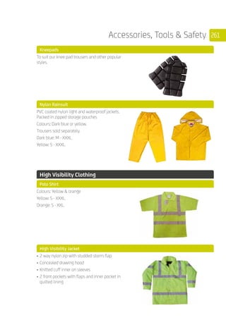 261Accessories, Tools  Safety
	 Kneepads
	
To suit our knee pad trousers and other popular
styles.
	 Nylon Rainsuit
	
PVC coated nylon light and waterproof jackets.
Packed in zipped storage pouches
Colours: Dark blue or yellow.
Trousers sold separately.
Dark blue: M - XXXL.
Yellow: S - XXXL.
	 High Visibility Clothing
	 Polo Shirt
	
Colours: Yellow  orange
Yellow: S - XXXL.
Orange: S - XXL.
	 High Visibility Jacket
	
•	2 way nylon zip with studded storm flap
•	Concealed drawing hood
•	Knitted cuff inner on sleeves
•	2 front pockets with flaps and inner pocket in
quilted lining
 