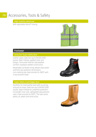 262 Accessories, Tools  Safety
	 High Visibility Waistcoat
	
With adjustable Velcro™ closing.
	 Footwear
	 Centurion Super Safety Boot
	
Leather upper, steel toe-cap to EN345 (200
joules). Steel midsole, padded collar and
tongue. Thinsulate lined for cold weather
comfort. Goodyear welded construction.
Breathable Cambrelle lining. Woven back puller
and front lace protector. Oil resistant,
non-marking sole, heat resistant to 300°C with
a slip resistant tread.
	 Super Safety Lined Rigger Boot
	
Synthetic fur lined leather boot with round top
and pull on loops. Steel toe-cap to EN345 (200
Joules). Steel midsole for underfoot protection.
Full length inner sock. Lightweight polyurethane
sole is heat resistant to 200°C. The sole resists
petrol, oil, alkalis and some acids.
	
	
 