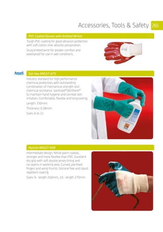 265Accessories, Tools  Safety
PVC Coated Gloves with Knitted Wrists
	
Tough PVC coating for good abrasion protection
with soft cotton liner absorbs perspiration.
Snug knitted wrist for greater comfort and
waterproof for use in wet conditions.
	 Sol-Vex ANS37-675
	
Industry standard for high performance
chemical protection, with outstanding
combination of mechanical strength and
chemical resistance. Sanitized®
/Actifresh®
to maintain hand hygiene and combat skin
irritation. Comfortable, flexible and long-lasting.
Length: 330mm
Thickness: 0.38mm
Sizes: 6 to 11
	 Hycron ANS27-600
	
Intermediate design, Nitrile palm coated,
stronger and more flexible than PVC. Excellent
dry grip with soft double jersey lining and
no seams in working area. Curved, pre-fixed
fingers and wing thumb. Silicone free and liquid
repellent coating.
Sizes: 9 - length 260mm, 10 - length 270mm
	
	
 