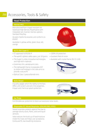 266 Accessories, Tools  Safety
	 Head Protection
	 Helmet MK2
	
Manufactured from impact resistant UV
Stabilised High Density Polyethylene with
integrated rain channel. Harness options:
Standard Poly/Slip.
Accepts Cliptite Accessories and conforms to
EN397.
Available in yellow, white, green, blue, red,
orange.
	 9172-265 Super G
	
•	CE approved to EN166 IF
•	The world’s lightest safety specs, just 18 grams
•	The Super G unites innovative technologies
and high-tech materials
•	Extremely thin, aerodynamic lens
•	The lightweight frame incorporates XST
(x-stream technology) in the side-arms to
provide a secure fit
•	Optical Class 1 polycarbonate lens
•	100% UV protection
•	Excellent field of vision
•	Available with crystal frame (9172-110)
	 Bolle Attack
	
A quality goggle which fits tightly to the face.
Offers anti-scratch and anti-mist properties.
Impact and chemical splash protection.
	 Ear Plugs
	
Comfortable ear protection to block out excessive noise levels.
	 Disposable P2 Valved Respirator (EN149:2001 FFP2)
	
Valved respirator protects against fine low to
average toxicity dusts, fibres, solid and liquid
aerosols.
Valve reduces the build up of heat/moisture
inside the mask and helps user acceptance.
Contoured fit, low breathing resistance.
	
 