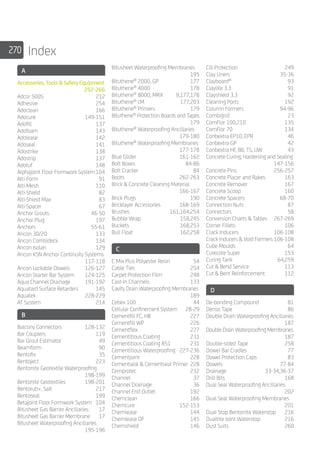 270 Index
A
Accessories, Tools  Safety Equipment		
	252-266
Adcor 500S	 212
Adhesive	254
Adoclean	166
Adocure 	 149-151
Adofill	137
Adofoam	143
Adolease	142
Adoseal	141
Adostrike	138
Adostrip	137
Adotuf	148
Alphajoint Floor Formwork System	104
Alti-Form	91
Alti-Mesh	110
Alti-Shield	82
Alti-Shield Max	 83
Alti-Spacer	67
Anchor Grouts	 46-50
Anchor Plug	 197
Anchors	55-61
Ancon 30/20	 133
Ancon Combideck	 134
Ancon Isolan	 129
Ancon KSN Anchor Continuity Systems		
	117-118
Ancon Lockable Dowels	 126-127
Ancon Starter Bar System	 124-125
Aqua Channel Drainage	 191-192
Aquatard Surface Retarders	 145
Aquatek 	 228-229
AT System	 214
B
Balcony Connectors	 128-132
Bar Couplers	 119
Bar Grout Estimator	 49
Beamform	90
Bentofix	35
Bentoject	223
Bentonite Geotextile Waterproofing		
	198-199
Bentonite Geotextiles	 198-201
Bentorub+, Salt	 217
Bentoseal	199
Betajoint Floor Formwork System 	 104
Bitusheet Gas Barrier Ancillaries	 17
Bitusheet Gas Barrier Membrane	 17
Bitusheet Waterproofing Ancillaries		
	195-196
Bitusheet Waterproofing Membranes		
	195
Bituthene®
2000, GP	 177
Bituthene®
4000	 178
Bituthene®
8000, MRX	 9,177,178
Bituthene®
LM	 177,203
Bituthene®
Primers	 179
Bituthene®
Protection Boards and Tapes		
	179
Bituthene®
Waterproofing Ancillaries		
	179-180
Bituthene®
Waterproofing Membranes		
	177-178
Blue Glider	 161-162
Bolt Boxes	 84-86
Bolt Cracker	 84
Boots 	 262-263
Brick  Concrete Cleaning Material	
	166-167
Brick Plugs	 190
Bricklayer Accessories	 168-169
Brushes	161,164,254
Bubble Wrap	 158,245
Buckets	168,253
Bull Float	 162,258
C
C Mix Plus Polyester Resin	 54
Cable Ties	 254
Carpet Protection Film	 248
Cast-In Channels	 133
Cavity Drain Waterproofing Membranes		
	189
Cebex 100	 44
Cellular Confinement System	 28-29
Cementfill FC, HB	 227
Cementfill WP	 226
Cementflex	227
Cementitious Coating 	 231
Cementitious Coating 851	 231
Cementitious Waterproofing	 227-236
Cementjoint	228
Cementseal  Cementseal Primer	228
Cemprotec 	 232
Channel 	 37
Channel Drainage	 36
Channel End Outlet	 192
Chemclean	166
Chemcure	152-153
Chemlease	144
Chemlease OF 	 145
Chemshield	146
Cill Protection	 249
Clay Liners	 35-36
Clayboard®
	93
Claylite 3.3	 91
Clayshield 3.3	 92
Cleaning Ports	 192
Column Formers	 94-96
Combigrid	23
ComFlor 100,210	 135
ComFlor 70	 134
Conbextra EP10, EPR	 46
Conbextra GP	 42
Conbextra HF, BB, TS, UW	 43
Concrete Curing, Hardening and Sealing		
	147-156
Concrete Pins	 256-257
Concrete Placer and Rakes	 163
Concrete Remover	 167
Concrete Scoop	 160
Concrete Spacers	 68-70
Connection Nuts	 87
Connectors	58
Conversion Charts  Tables	 267-269
Corner Fillets	 106
Crack Inducers	 106-108
Crack Inducers  Void Formers	106-108
Cube Moulds	 64
Curecote Super	 153
Curing Tank 	 64,259
Cut  Bend Service 	 113
Cut  Bent Reinforcement	 112
D
De-bonding Compound	 81
Denso Tape	 86
Double Drain Waterproofing Ancillaries		
	187
Double Drain Waterproofing Membranes		
	187
Double-sided Tape	 258
Dowel Bar Cradles	 77
Dowel Protection Caps	 83
Dowels	77-84
Drainage	33-34,36-37
Drill Bits	 168
Dual Seal Waterproofing Ancillaries		
	202
Dual Seal Waterproofing Membranes		
	201
Dual Stop Bentonite Waterstop	 216
Dualtite Joint Waterstop	 216
Dust Suits	 260
 