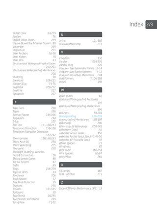 273Index
Slump Cone	 64,259
Spacers	76
Spiked Roller, Shoes	 259
Square Dowel Bar  Sleeve System	 80
Squeegee	259
Staple Gun	 201
Steel Anchors	 55-58
Steel Kickers	 70
Steel Pins	 63
Structureseal Waterproofing Ancillaries		
	200-201
Structureseal Waterproofing Membranes		
	200
Studding	58
Supercast	208-211
Support Clip	 74-75
Swellseal	220-222
Swelltite	217
Synaprufe	207
T
Tape Guns	 258
Tapes	258
Tarmac Plaster	 235-236
Tarpaulins	244
T-Bar	107
Tell-Tale	161,168,253
Temporary Protection	 156-158
Temporary Rainwater Downpipe		
	157,242
Thermometer	160,168,253
Thoro Acryl 60	 230
Thoro Waterplug	 225
Thoroseal	230
Threaded Studding, Washers, 		
Nuts  Connectors	 58
Thruty Sleeve, Cones	 88
Tie Bar System	 87
Tiefill	89
Tools	258-259
Top Hat Units	 14
Toughseal	206
Track Spacer	 77
Tree Root Protection	 29
Trousers	260
Trowels	161,165
Turfguard	30
TwinShield	18,245
TwinShield Cill Protector	 249
Tying Wire	 71-72
U
Unirail	101-102
Uraswell Waterstop	 217
V
V System	 130
Vandex	234-235
Vandex Plug	 226
Visqueen Gas Barrier Ancillaries	 13-14
Visqueen Gas Barrier Systems	 9-12
Visqueen Liquid Gas Membrane	 204
Void Formers	 7,106-108
Voltex	198
W
Waler Plates	 87
Walldrain Waterproofing Ancillaries		
	197
Walldrain Waterproofing Membranes		
	196
Washers	58,201
Waterproofing	170-239
Waterproofing Membranes	 170-197
Waterstop	200
Waterstops  Waterplugs	 208-226
weber.cem Grout	 42
weber.tec acrylic sealer	 156
weber.tec Anchor Grout, Grout FG	49-50
weber.tec EP Pourable Grout	 47
Wheel Spacers	 73
Wing Nuts	 87
Wire Brush	 160,254
Wire Spacers	 65-67
Work Wear	 260
X
X Cramps	 187
XHD Hydrofoil	 211
Z
Zedex CTP High Performance DPC	 13
 