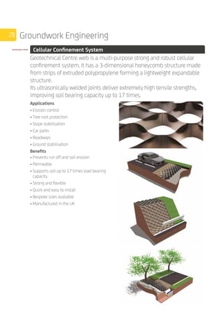 28 Groundwork Engineering
	 Cellular Confinement System
	
Geotechnical Centre web is a multi-purpose strong and robust cellular
confinement system. It has a 3-dimensional honeycomb structure made
from strips of extruded polypropylene forming a lightweight expandable
structure.
Its ultrasonically welded joints deliver extremely high tensile strengths,
improving soil bearing capacity up to 17 times.
	
Applications
• Erosion control
• Tree root protection
• Slope stabilisation
• Car parks
• Roadways
• Ground stabilisation
Benefits
• Prevents run off and soil erosion
• Permeable
• Supports soil up to 17 times load bearing
capacity
• Strong and flexible
• Quick and easy to install
• Bespoke sizes available
• Manufactured in the UK
 