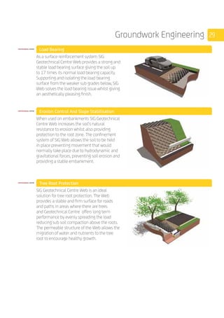 29Groundwork Engineering
	 Load Bearing
	
As a surface reinforcement system SIG
Geotechnical Centre Web provides a strong and
stable load bearing surface giving the soil up
to 17 times its normal load bearing capacity.
Supporting and isolating the load bearing
surface from the weaker sub grades below, SIG
Web solves the load bearing issue whilst giving
an aesthetically pleasing finish. 	
	 Erosion Control And Slope Stabilisation
	
When used on embankments SIG Geotechnical
Centre Web increases the soil’s natural
resistance to erosion whilst also providing
protection to the root zone. The confinement
system of SIG Web allows the soil to be held
in place preventing movement that would
normally take place due to hydrodynamic and
gravitational forces, preventing soil erosion and
providing a stable embankment.
	
	 Tree Root Protection
	
SIG Geotechnical Centre Web is an ideal
solution for tree root protection. The Web
provides a stable and firm surface for roads
and paths in areas where there are trees
and Geotechnical Centre offers long term
performance by evenly spreading the load
reducing sub soil compaction above the roots.
The permeable structure of the Web allows the
migration of water and nutrients to the tree
root to encourage healthy growth.
	
	
 