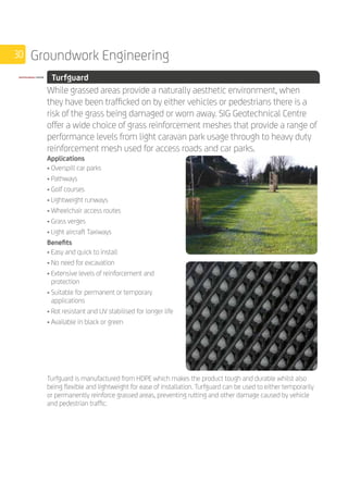 30 Groundwork Engineering
	 Turfguard
	
While grassed areas provide a naturally aesthetic environment, when
they have been trafficked on by either vehicles or pedestrians there is a
risk of the grass being damaged or worn away. SIG Geotechnical Centre
offer a wide choice of grass reinforcement meshes that provide a range of
performance levels from light caravan park usage through to heavy duty
reinforcement mesh used for access roads and car parks.
	
Applications
• Overspill car parks
• Pathways
• Golf courses
• Lightweight runways
• Wheelchair access routes
• Grass verges
• Light aircraft Taxiways
Benefits
• Easy and quick to install
• No need for excavation
• Extensive levels of reinforcement and
protection
• Suitable for permanent or temporary
applications
• Rot resistant and UV stabilised for longer life
• Available in black or green
	
Turfguard is manufactured from HDPE which makes the product tough and durable whilst also
being flexible and lightweight for ease of installation. Turfguard can be used to either temporarily
or permanently reinforce grassed areas, preventing rutting and other damage caused by vehicle
and pedestrian traffic.
 