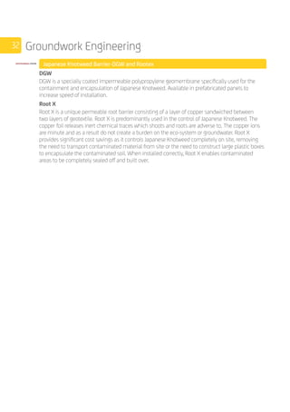 32 Groundwork Engineering
	 Japanese Knotweed Barrier-DGW and Rootex
	
DGW
DGW is a specially coated impermeable polypropylene geomembrane specifically used for the
containment and encapsulation of Japanese Knotweed. Available in prefabricated panels to
increase speed of installation.
Root X
Root X is a unique permeable root barrier consisting of a layer of copper sandwiched between
two layers of geotextile. Root X is predominantly used in the control of Japanese Knotweed. The
copper foil releases inert chemical traces which shoots and roots are adverse to. The copper ions
are minute and as a result do not create a burden on the eco-system or groundwater. Root X
provides significant cost savings as it controls Japanese Knotweed completely on site, removing
the need to transport contaminated material from site or the need to construct large plastic boxes
to encapsulate the contaminated soil. When installed correctly, Root X enables contaminated
areas to be completely sealed off and built over.
 