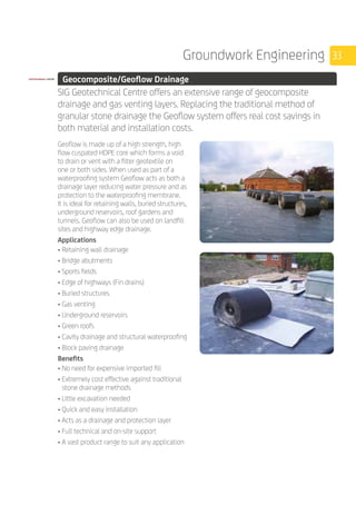 33Groundwork Engineering
	 Geocomposite/Geoflow Drainage
	
SIG Geotechnical Centre offers an extensive range of geocomposite
drainage and gas venting layers. Replacing the traditional method of
granular stone drainage the Geoflow system offers real cost savings in
both material and installation costs.
	
Geoflow is made up of a high strength, high
flow cuspated HDPE core which forms a void
to drain or vent with a filter geotextile on
one or both sides. When used as part of a
waterproofing system Geoflow acts as both a
drainage layer reducing water pressure and as
protection to the waterproofing membrane.
It is ideal for retaining walls, buried structures,
underground reservoirs, roof gardens and
tunnels. Geoflow can also be used on landfill
sites and highway edge drainage.
Applications
• Retaining wall drainage
• Bridge abutments
• Sports fields
• Edge of highways (Fin drains)
• Buried structures
• Gas venting
• Underground reservoirs
• Green roofs
• Cavity drainage and structural waterproofing
• Block paving drainage
Benefits
• No need for expensive imported fill
• Extremely cost effective against traditional
stone drainage methods
• Little excavation needed
• Quick and easy installation
• Acts as a drainage and protection layer
• Full technical and on-site support
• A vast product range to suit any application
 