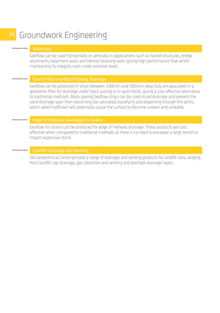 34 Groundwork Engineering
	 Structural
	
Geoflow can be used horizontally or vertically in applications such as buried structures, bridge
abutments, basement walls and behind retaining walls giving high performance flow whilst
maintaining its integrity even under extreme loads.
	 Sports Field and Block Paving Drainage
	
Geoflow can be produced in strips between 100mm and 300mm deep fully encapsulated in a
geotextile filter for drainage under block paving or in sport fields, giving a cost effective alternative
to traditional methods. Block paving Geoflow strips can be used to aid drainage and prevent the
sand drainage layer from becoming too saturated; liquefying and dispersing through the joints,
which when trafficked will potentially cause the surface to become uneven and unstable.
	 Edge Of Highway Drainage/Fin Drains
	
Geoflow Fin drains can be produced for edge of highway drainage. These products are cost
effective when compared to traditional methods as there is no need to excavate a large trench or
import expensive stone.
	 Landfill Drainage and Venting
	
SIG Geotechnical Centre provide a range of drainage and venting products for landfill sites, ranging
from landfill cap drainage, gas collection and venting and leachate drainage layers. 			
 