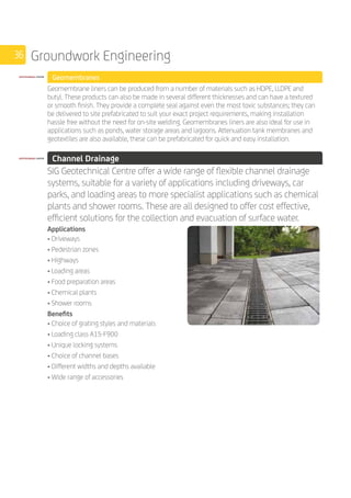36 Groundwork Engineering
	 Geomembranes
	
Geomembrane liners can be produced from a number of materials such as HDPE, LLDPE and
butyl. These products can also be made in several different thicknesses and can have a textured
or smooth finish. They provide a complete seal against even the most toxic substances; they can
be delivered to site prefabricated to suit your exact project requirements, making installation
hassle free without the need for on-site welding. Geomembranes liners are also ideal for use in
applications such as ponds, water storage areas and lagoons. Attenuation tank membranes and
geotextiles are also available, these can be prefabricated for quick and easy installation.
	 Channel Drainage
	
SIG Geotechnical Centre offer a wide range of flexible channel drainage
systems, suitable for a variety of applications including driveways, car
parks, and loading areas to more specialist applications such as chemical
plants and shower rooms. These are all designed to offer cost effective,
efficient solutions for the collection and evacuation of surface water.
	
Applications
• Driveways
• Pedestrian zones
• Highways
• Loading areas
• Food preparation areas
• Chemical plants
• Shower rooms
Benefits
• Choice of grating styles and materials
• Loading class A15-F900
• Unique locking systems
• Choice of channel bases
• Different widths and depths available
• Wide range of accessories
.
 