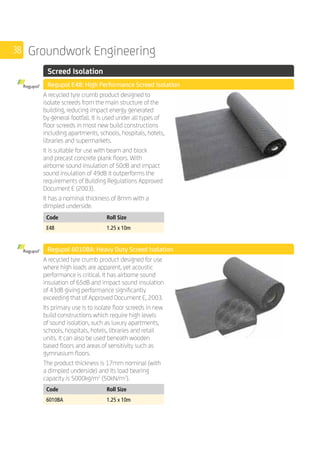 38 Groundwork Engineering
	 Screed Isolation
	 Regupol E48: High Performance Screed Isolation
	
A recycled tyre crumb product designed to
isolate screeds from the main structure of the
building, reducing impact energy generated
by general footfall. It is used under all types of
floor screeds in most new build constructions
including apartments, schools, hospitals, hotels,
libraries and supermarkets.
It is suitable for use with beam and block
and precast concrete plank floors. With
airborne sound insulation of 50dB and impact
sound insulation of 49dB it outperforms the
requirements of Building Regulations Approved
Document E (2003).
It has a nominal thickness of 8mm with a
dimpled underside.
	
Code Roll Size
E48 1.25 x 10m
	 Regupol 6010BA: Heavy Duty Screed Isolation
	
A recycled tyre crumb product designed for use
where high loads are apparent, yet acoustic
performance is critical. It has airborne sound
insulation of 65dB and impact sound insulation
of 43dB giving performance significantly
exceeding that of Approved Document E, 2003.
Its primary use is to isolate floor screeds in new
build constructions which require high levels
of sound isolation, such as luxury apartments,
schools, hospitals, hotels, libraries and retail
units. It can also be used beneath wooden
based floors and areas of sensitivity such as
gymnasium floors.
The product thickness is 17mm nominal (with
a dimpled underside) and its load bearing
capacity is 5000kg/m2
(50kN/m2
).
	
Code Roll Size
6010BA 1.25 x 10m
 